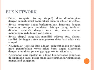 BUS NETWORK
o Setiap komputer (setiap simpul) akan dihubungkan
dengan sebuah kabel komunikasi melalui sebuah interface.
o Setiap komputer dapat berkomunikasi langsung dengan
komputer ataupun peralatan lainnya yang terdapat
didalam network, dengan kata lain, semua simpul
mempunyai kedudukan yang sama.
o Setiap simpul yang ada memiliki address atau alamat
sendiri. Sehingga untuk meng-access data dari salah satu
simpul,
o Keunggulan topologi Bus adalah pengembangan jaringan
atau penambahan workstation baru dapat dilakukan
dengan mudah tanpa mengganggu workstation lain.
o Kelemahan dari topologi ini adalah bila terdapat gangguan
di sepanjang kabel pusat maka keseluruhan jaringan akan
mengalami gangguan.
 