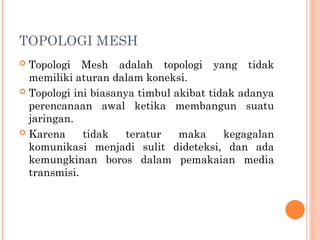 TOPOLOGI MESH
 Topologi Mesh adalah topologi yang tidak
memiliki aturan dalam koneksi.
 Topologi ini biasanya timbul akibat tidak adanya
perencanaan awal ketika membangun suatu
jaringan.
 Karena tidak teratur maka kegagalan
komunikasi menjadi sulit dideteksi, dan ada
kemungkinan boros dalam pemakaian media
transmisi.
 
