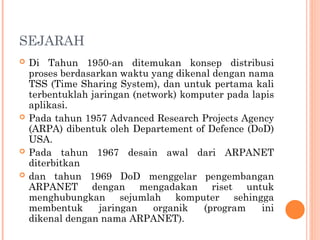 SEJARAH
 Di Tahun 1950-an ditemukan konsep distribusi
proses berdasarkan waktu yang dikenal dengan nama
TSS (Time Sharing System), dan untuk pertama kali
terbentuklah jaringan (network) komputer pada lapis
aplikasi.
 Pada tahun 1957 Advanced Research Projects Agency
(ARPA) dibentuk oleh Departement of Defence (DoD)
USA.
 Pada tahun 1967 desain awal dari ARPANET
diterbitkan
 dan tahun 1969 DoD menggelar pengembangan
ARPANET dengan mengadakan riset untuk
menghubungkan sejumlah komputer sehingga
membentuk jaringan organik (program ini
dikenal dengan nama ARPANET).
 
