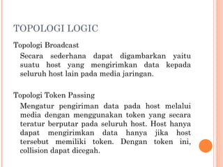 TOPOLOGI LOGIC
Topologi Broadcast
Secara sederhana dapat digambarkan yaitu
suatu host yang mengirimkan data kepada
seluruh host lain pada media jaringan.
Topologi Token Passing
Mengatur pengiriman data pada host melalui
media dengan menggunakan token yang secara
teratur berputar pada seluruh host. Host hanya
dapat mengirimkan data hanya jika host
tersebut memiliki token. Dengan token ini,
collision dapat dicegah.
 