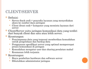CLIENT/SERVER
 Definisi:
 Server (back end) = penyedia layanan yang menyediakan
akses ke sumber daya jaringan
 Client (front end) = komputer yang meminta layanan dari
server
 Client/Server yaitu jaringan komunikasi data yang terdiri
dari banyak client dan satu atau lebih server.
 Keuntungan:
 Penyimpanan data yang terpusat memberikan kemudahan
untuk pengelolaan dan backup data
 Penggunaan spesifikasi server yang optimal mempercepat
proses komunikasi di jaringan
 Kemudahan mengatur user dan sharing peralatan mahal
 Keamanan lebih terjamin
 Keuntungan:
 Biaya pembelian hardware dan software server
 Dibutuhkan administrator jaringan
 