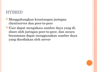 HYBRID
 Menggabungkan keuntungan jaringan
client/server dan peer-to-peer
 User dapat mengakses sumber daya yang di-
share oleh jaringan peer-to-peer, dan secara
bersamaan dapat menggunakan sumber daya
yang disediakan oleh server
 