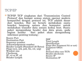 TCP/IP
 TCP/IP TCP singkatan dari 'Transmission Control
Protocol' dan hampir semua sistem operasi modern
kompatibel dengan protocol ini. TCP adalah dasar
dari koneksi, Hal ini berarti melakukan suatu
koneksi langsung antara dua komputer untuk
melakukan transfer data antara kedua host. Suatu
paket mengandung header dan data gram, pada
bagian header dari paket akan mengandung
informasi penting tentang :
Source Port
Destination Port
Sequence number
Acknowledgement number
Header Length (Standard 20 Bytes)
Flags (syn, ack, psh, fin, rst, urg)
Window size
Checksum
IP_v4 or IP_v6
Header Length
DSF
Total Length
Identification
Flags (Set Fragment bit or not)
Fragment Offset
TTL
Protocol (this case TCP)
Header checksum
Source IP
Destination IP
 