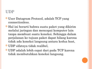 UDP
 User Datagram Protocol, adalah TCP yang
connectionless.
 Hal ini berarti bahwa suatu paket yang dikirim
melalui jaringan dan mencapai komputer lain
tanpa membuat suatu koneksi. Sehingga dalam
perjalanan ke tujuan paket dapat hilang karena
tidak ada koneksi langsung antara kedua host,
 UDP sifatnya tidak realibel,
 UDP adalah lebih cepat dari pada TCP karena
tidak membutuhkan koneksi langsung.
 