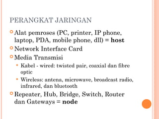 PERANGKAT JARINGAN
 Alat pemroses (PC, printer, IP phone,
laptop, PDA, mobile phone, dll) = host
 Network Interface Card
 Media Transmisi
 Kabel - wired: twisted pair, coaxial dan fibre
optic
 Wireless: antena, microwave, broadcast radio,
infrared, dan bluetooth
 Repeater, Hub, Bridge, Switch, Router
dan Gateways = node
 