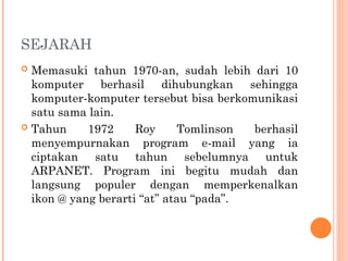 SEJARAH
 Memasuki tahun 1970-an, sudah lebih dari 10
komputer berhasil dihubungkan sehingga
komputer-komputer tersebut bisa berkomunikasi
satu sama lain.
 Tahun 1972 Roy Tomlinson berhasil
menyempurnakan program e-mail yang ia
ciptakan satu tahun sebelumnya untuk
ARPANET. Program ini begitu mudah dan
langsung populer dengan memperkenalkan
ikon @ yang berarti “at” atau “pada”.
 