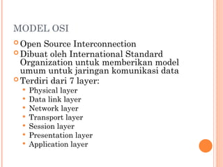 MODEL OSI
 Open Source Interconnection
 Dibuat oleh International Standard
Organization untuk memberikan model
umum untuk jaringan komunikasi data
 Terdiri dari 7 layer:
 Physical layer
 Data link layer
 Network layer
 Transport layer
 Session layer
 Presentation layer
 Application layer
 