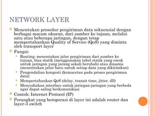 NETWORK LAYER
 Menentukan prosedur pengiriman data sekuensial dengan
berbagai macam ukuran, dari sumber ke tujuan, melalui
satu atau beberapa jaringan, dengan tetap
mempertahankan Quality of Service (QoS) yang diminta
oleh transport layer
 Fungsi:
 Routing: menentukan jalur pengiriman dari sumber ke
tujuan, bisa statik (menggunakan tabel statik yang cocok
untuk jaringan yang jarang sekali berubah) atau dinamis
(menentukan jalur baru untuk setiap data yang dikirimkan)
 Pengendalian kongesti (kemacetan pada proses pengiriman
data)
 Mempertahankan QoS (delay, transit time, jitter, dll)
 Menyediakan interface untuk jaringan-jaringan yang berbeda
agar dapat saling berkomunikasi
 Contoh: Internet Protocol (IP)
 Perangkat yang beroperasi di layer ini adalah router dan
layer-3 switch
 