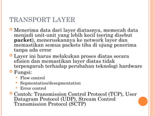 TRANSPORT LAYER
 Menerima data dari layer diatasnya, memecah data
menjadi unit-unit yang lebih kecil (sering disebut
packet), meneruskannya ke network layer dan
memastikan semua packets tiba di ujung penerima
tanpa ada error
 Layer ini harus melakukan proses diatas secara
efisien dan memastikan layer diatas tidak
terpengaruh terhadap perubahan teknologi hardware
 Fungsi:
 Flow control
 Segmentation/desegmentation
 Error control
 Contoh: Transmission Control Protocol (TCP), User
Datagram Protocol (UDP), Stream Control
Transmission Protocol (SCTP)
 