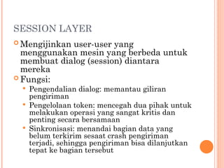 SESSION LAYER
 Mengijinkan user-user yang
menggunakan mesin yang berbeda untuk
membuat dialog (session) diantara
mereka
 Fungsi:
 Pengendalian dialog: memantau giliran
pengiriman
 Pengelolaan token: mencegah dua pihak untuk
melakukan operasi yang sangat kritis dan
penting secara bersamaan
 Sinkronisasi: menandai bagian data yang
belum terkirim sesaat crash pengiriman
terjadi, sehingga pengiriman bisa dilanjutkan
tepat ke bagian tersebut
 