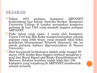 SEJARAH
 Tahun 1973 jaringan komputer ARPANET
berkembang luas keluar Amerika Serikat. Komputer
University College di London merupakan komputer
pertama di luar USA yang menjadi anggota jaringan
ARPANET.
 Pada tahun yang sama, 2 orang ahli komputer,
Vinton Cerf dan Bob Kahn mempresentasikan sebuah
gagasan yang lebih besar, yang menjadi cikal bakal
pemikiran International Network (Internet). Ide ini
untuk pertama kalinya dipresentasikan di Sussex
University
 Hari bersejarah berikutanya adalah pada tanggal 26
maret 1976, ketika Ratu Inggris berhasil mengirim e-
mail dari Royal Signal and Radar Enstablishment di
Malvern. Setahun kemdian sudah lebih dari 100
komputer yang tergabung di ARPANET membentuk
sebuah network.
 