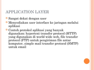 APPLICATION LAYER
 Sangat dekat dengan user
 Menyediakan user interface ke jaringan melalui
aplikasi
 Contoh protokol aplikasi yang banyak
digunakan: hypertext transfer protocol (HTTP)
yang digunakan di world wide web, file transfer
protocol (FTP) untuk pengiriman file antar
komputer, simple mail transfer protocol (SMTP)
untuk email
 