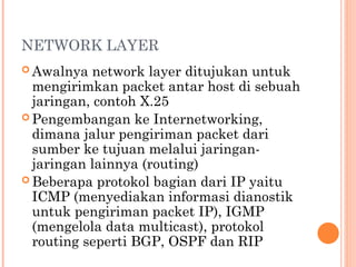 NETWORK LAYER
 Awalnya network layer ditujukan untuk
mengirimkan packet antar host di sebuah
jaringan, contoh X.25
 Pengembangan ke Internetworking,
dimana jalur pengiriman packet dari
sumber ke tujuan melalui jaringan-
jaringan lainnya (routing)
 Beberapa protokol bagian dari IP yaitu
ICMP (menyediakan informasi dianostik
untuk pengiriman packet IP), IGMP
(mengelola data multicast), protokol
routing seperti BGP, OSPF dan RIP
 