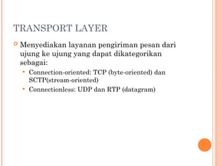 TRANSPORT LAYER
 Menyediakan layanan pengiriman pesan dari
ujung ke ujung yang dapat dikategorikan
sebagai:
 Connection-oriented: TCP (byte-oriented) dan
SCTP(stream-oriented)
 Connectionless: UDP dan RTP (datagram)
 