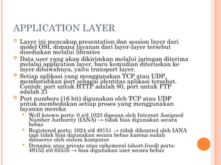 APPLICATION LAYER
 Layer ini mencakup presentation dan session layer dari
model OSI, dimana layanan dari layer-layer tersebut
disediakan melalui libraries
 Data user yang akan dikirimkan melalui jaringan diterima
melalui application layer, baru kemudian diteruskan ke
layer dibawahnya, yaitu transport layer.
 Setiap aplikasi yang menggunakan TCP atau UDP,
membutuhkan port sebagai identitas aplikasi tersebut.
Contoh: port untuk HTTP adalah 80, port untuk FTP
adalah 21
 Port numbers (16 bit) digunakan oleh TCP atau UDP
untuk membedakan setiap proses yang menggunakan
layanan mereka
 Well known ports: 0 s/d 1023 dipesan oleh Internet Assigned
Number Authority (IANA) → tidak bisa digunakan secara
bebas
 Registered ports: 1024 s/d 49151 → tidak dikontrol oleh IANA
tapi tidak bisa digunakan secara bebas karena sudah
direserve oleh sistem komputer
 Dynamic atau private atau ephemeral (short-lived) ports:
49152 s/d 65535 → bisa digunakan user secara bebas
 