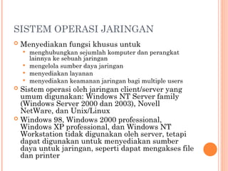 SISTEM OPERASI JARINGAN
 Menyediakan fungsi khusus untuk
 menghubungkan sejumlah komputer dan perangkat
lainnya ke sebuah jaringan
 mengelola sumber daya jaringan
 menyediakan layanan
 menyediakan keamanan jaringan bagi multiple users
 Sistem operasi oleh jaringan client/server yang
umum digunakan: Windows NT Server family
(Windows Server 2000 dan 2003), Novell
NetWare, dan Unix/Linux
 Windows 98, Windows 2000 professional,
Windows XP professional, dan Windows NT
Workstation tidak digunakan oleh server, tetapi
dapat digunakan untuk menyediakan sumber
daya untuk jaringan, seperti dapat mengakses file
dan printer
 