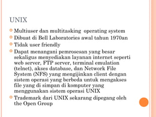 UNIX
 Multiuser dan multitasking operating system
 Dibuat di Bell Laboratories awal tahun 1970an
 Tidak user friendly
 Dapat menangani pemrosesan yang besar
sekaligus menyediakan layanan internet seperti
web server, FTP server, terminal emulation
(telnet), akses database, dan Network File
System (NFS) yang mengijinkan client dengan
sistem operasi yang berbeda untuk mengakses
file yang di simpan di komputer yang
menggunakan sistem operasi UNIX
 Trademark dari UNIX sekarang dipegang oleh
the Open Group
 