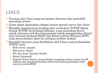 LINUX
 Turunan dari Unix yang merupakan freeware dan powerfull
operating system
 Linux dapat digunakan sebagai sistem operasi server dan client
 Memiliki implementasi lengkap dari arstitektur TCP/IP dalam
bentuk TCP/IP networking software, yang mencakup driver
untuk ethernet card dan kemampuan untuk menggunakan Serial
Line Internet Protocol (SLIP) dan Point-to-Point Protocol (PPP)
yang menyediakan akses ke jaringan melalui modem
 Sejumlah layanan yang disediakan oleh Linux yang berbasiskan
TCP/IP suite:
 Web server: Apache
 Web proxy: Squid
 File dan print sharing: Samba
 Email: Sendmail
 Domain Name Server: menyediakan mapping antara nama dan IP
address dan mendistribusikan informasi tentang jaringan (mail
server) contoh BIND
 