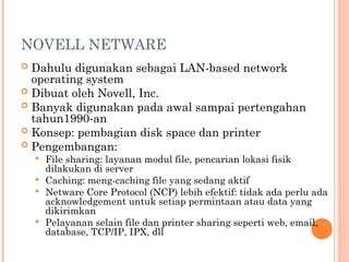 NOVELL NETWARE
 Dahulu digunakan sebagai LAN-based network
operating system
 Dibuat oleh Novell, Inc.
 Banyak digunakan pada awal sampai pertengahan
tahun1990-an
 Konsep: pembagian disk space dan printer
 Pengembangan:
 File sharing: layanan modul file, pencarian lokasi fisik
dilakukan di server
 Caching: meng-caching file yang sedang aktif
 Netware Core Protocol (NCP) lebih efektif: tidak ada perlu ada
acknowledgement untuk setiap permintaan atau data yang
dikirimkan
 Pelayanan selain file dan printer sharing seperti web, email,
database, TCP/IP, IPX, dll
 