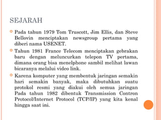 SEJARAH
 Pada tahun 1979 Tom Truscott, Jim Ellis, dan Steve
Bellovin menciptakan newsgroup pertama yang
diberi nama USENET.
 Tahun 1981 France Telecom menciptakan gebrakan
baru dengan meluncurkan telepon TV pertama,
dimana orang bisa menelphone sambil melihat lawan
bicaranya melalui video link.
 Karena komputer yang membentuk jaringan semakin
hari semakin banyak, maka dibutuhkan suatu
protokol resmi yang diakui oleh semua jaringan
Pada tahun 1982 dibentuk Transmission Contron
Protocol/Internet Protocol (TCP/IP) yang kita kenal
hingga saat ini.
 