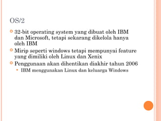 OS/2
 32-bit operating system yang dibuat oleh IBM
dan Microsoft, tetapi sekarang dikelola hanya
oleh IBM
 Mirip seperti windows tetapi mempunyai feature
yang dimiliki oleh Linux dan Xenix
 Penggunaan akan dihentikan diakhir tahun 2006
 IBM menggunakan Linux dan keluarga Windows
 