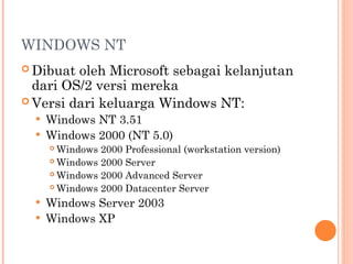 WINDOWS NT
 Dibuat oleh Microsoft sebagai kelanjutan
dari OS/2 versi mereka
 Versi dari keluarga Windows NT:
 Windows NT 3.51
 Windows 2000 (NT 5.0)
 Windows 2000 Professional (workstation version)
 Windows 2000 Server
 Windows 2000 Advanced Server
 Windows 2000 Datacenter Server
 Windows Server 2003
 Windows XP
 