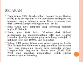 SEJARAH
 Pada tahun 1984 diperkenalkan Domain Name System
(DNS) yang merupakan sistem penamaan masing-masing
komputer yang terhubung jaringan. Telah terhubung lebih
dari 1000 unit komputer hingga tahun 1984 itu
 pada tahun 1987 komputer yang terhubung melebihi
angka 10.000 unit.
 Pada tahun 1988 Jarko Oikarinen dari Finland
menemukan da memperkenalkan IRC dan setahun
kemudian jumlah komputer yang terhubung melonjak 10
kali lipat (lebh dari 100.000 unit komputer)
 Tahun 1992 adalah tahun yang paling bersejarah ketika
Tim Berners Lee Menemukan program editor dan browser
yang bisa menjelajah antara satu komputer dengan
komputer lain. Program ini disebut www (World Wide
Web) yang kemudian memunclkan istilah surfing
(menjelajah) atau browsing.
 