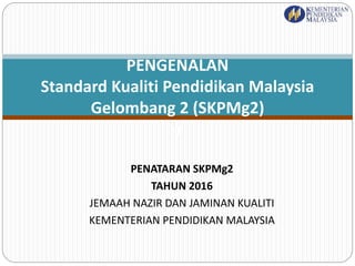 PENATARAN SKPMg2
TAHUN 2016
JEMAAH NAZIR DAN JAMINAN KUALITI
KEMENTERIAN PENDIDIKAN MALAYSIA
PENGENALAN
Standard Kualiti Pendidikan Malaysia
Gelombang 2 (SKPMg2)
)
 