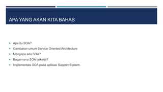 APA YANG AKAN KITA BAHAS 
 Apa itu SOA? 
 Gambaran umum Service Oriented Architecture 
 Mengapa ada SOA? 
 Bagaimana S...