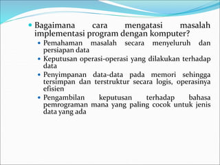  Bagaimana cara mengatasi masalah
implementasi program dengan komputer?
 Pemahaman masalah secara menyeluruh dan
persiapan data
 Keputusan operasi-operasi yang dilakukan terhadap
data
 Penyimpanan data-data pada memori sehingga
tersimpan dan terstruktur secara logis, operasinya
efisien
 Pengambilan keputusan terhadap bahasa
pemrograman mana yang paling cocok untuk jenis
data yang ada
 