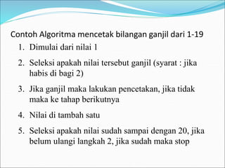 Contoh Algoritma mencetak bilangan ganjil dari 1-19
1. Dimulai dari nilai 1
2. Seleksi apakah nilai tersebut ganjil (syarat : jika
habis di bagi 2)
3. Jika ganjil maka lakukan pencetakan, jika tidak
maka ke tahap berikutnya
4. Nilai di tambah satu
5. Seleksi apakah nilai sudah sampai dengan 20, jika
belum ulangi langkah 2, jika sudah maka stop
 