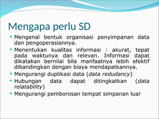 Mengapa perlu SD
 Mengenal bentuk organisasi penyimpanan data
dan pengoperasiannya.
 Menentukan kualitas informasi : akurat, tepat
pada waktunya dan relevan. Informasi dapat
dikatakan bernilai bila manfaatnya lebih efektif
dibandingkan dengan biaya mendapatkannya.
 Mengurangi duplikasi data (data redudancy)
 Hubungan data dapat ditingkatkan (data
relatability)
 Mengurangi pemborosan tempat simpanan luar
 