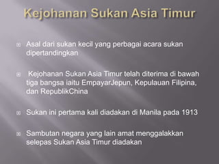    Asal dari sukan kecil yang perbagai acara sukan
    dipertandingkan

    Kejohanan Sukan Asia Timur telah diterima di bawah
    tiga bangsa iaitu EmpayarJepun, Kepulauan Filipina,
    dan RepublikChina

   Sukan ini pertama kali diadakan di Manila pada 1913

   Sambutan negara yang lain amat menggalakkan
    selepas Sukan Asia Timur diadakan
 