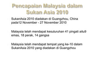    SukanAsia 2010 diadakan di Guangzhou, China
    pada12 November - 27 November 2010

   Malaysia telah mendapat kesuluruhan 41 pingati aitu9
    emas, 18 perak, 14 gangsa

   Malaysia telah mendapat tempat yang ke-10 dalam
    SukanAsia 2010 yang diadakan di Guangzhou
 