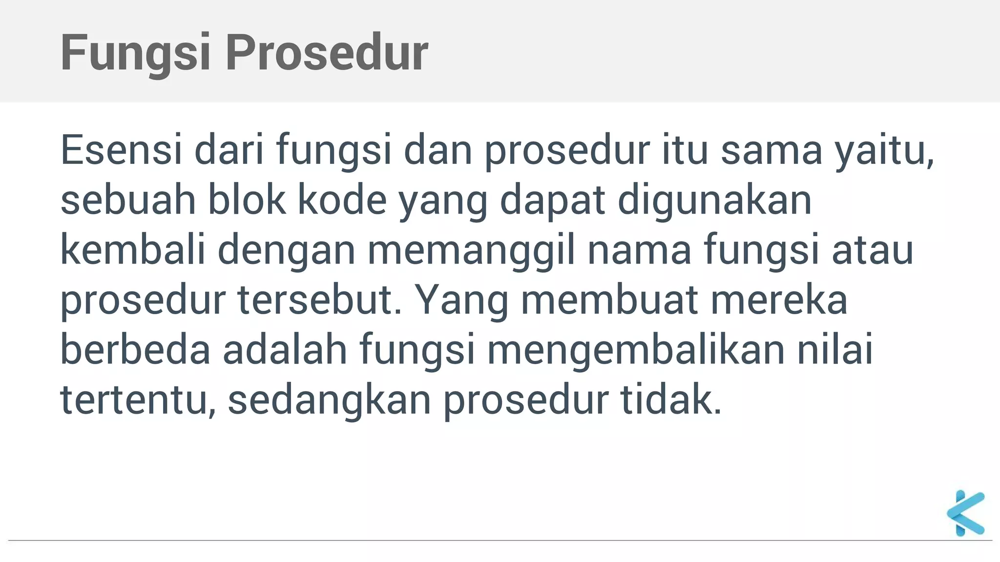 Fungsi Prosedur
Esensi dari fungsi dan prosedur itu sama yaitu,
sebuah blok kode yang dapat digunakan
kembali dengan memanggil nama fungsi atau
prosedur tersebut. Yang membuat mereka
berbeda adalah fungsi mengembalikan nilai
tertentu, sedangkan prosedur tidak.