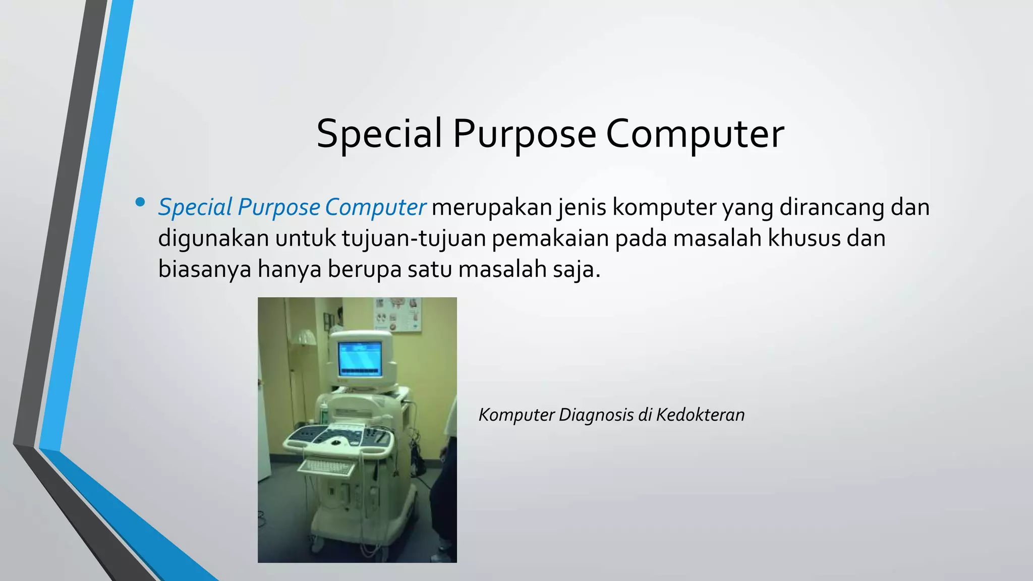 Special Purpose Computer 
• Special Purpose Computer merupakan jenis komputer yang dirancang dan 
digunakan untuk tujuan-tujuan pemakaian pada masalah khusus dan 
biasanya hanya berupa satu masalah saja. 
Komputer Diagnosis di Kedokteran 
 