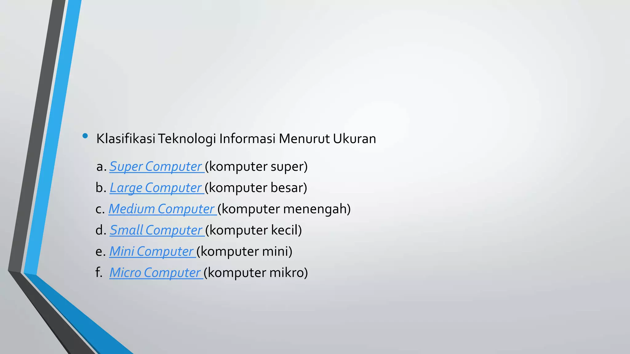 • Klasifikasi Teknologi Informasi Menurut Ukuran 
a. Super Computer (komputer super) 
b. Large Computer (komputer besar) 
c. Medium Computer (komputer menengah) 
d. Small Computer (komputer kecil) 
e. Mini Computer (komputer mini) 
f. Micro Computer (komputer mikro) 
 