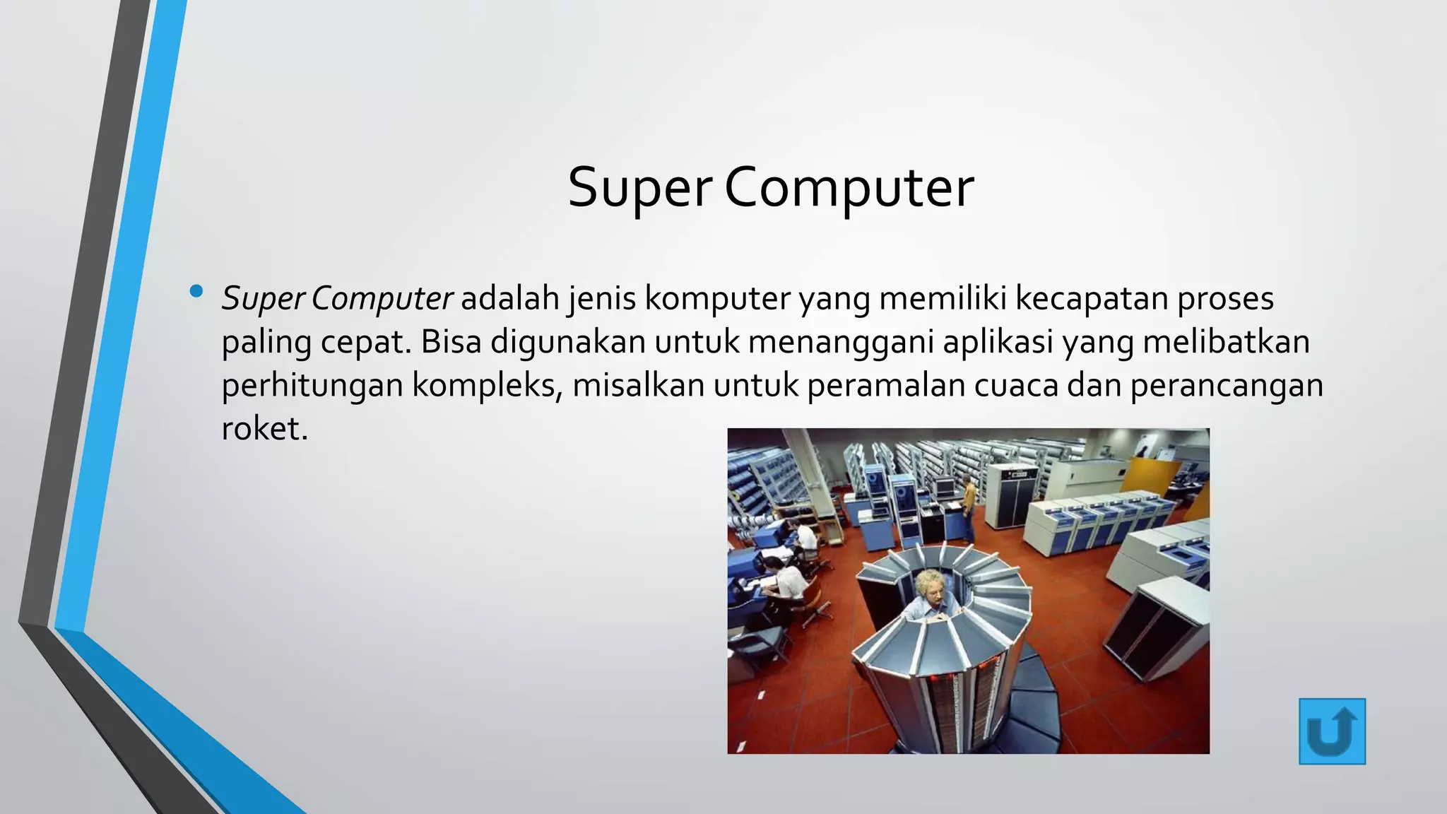 Super Computer 
• Super Computer adalah jenis komputer yang memiliki kecapatan proses 
paling cepat. Bisa digunakan untuk menanggani aplikasi yang melibatkan 
perhitungan kompleks, misalkan untuk peramalan cuaca dan perancangan 
roket. 
 