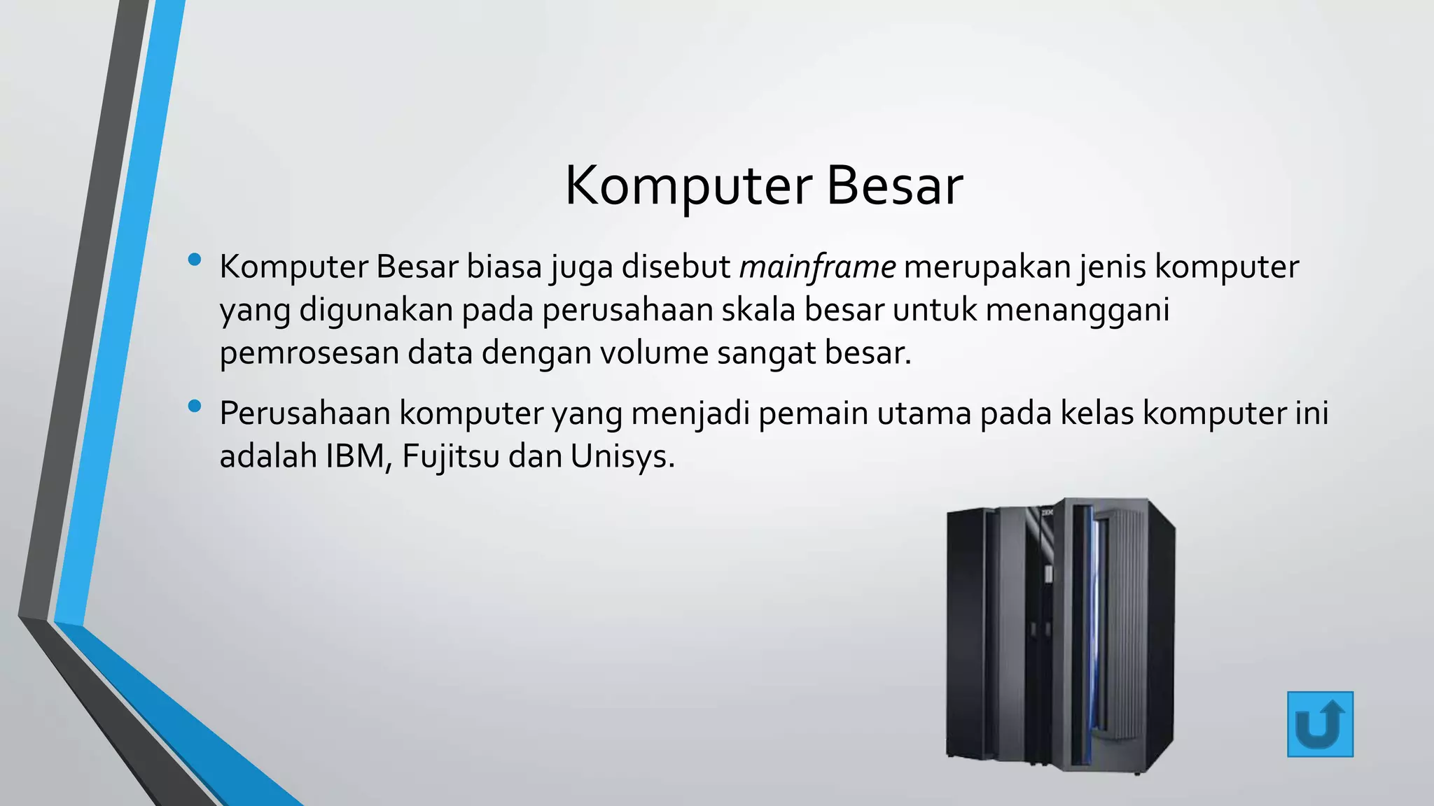 Komputer Besar 
• Komputer Besar biasa juga disebut mainframe merupakan jenis komputer 
yang digunakan pada perusahaan skala besar untuk menanggani 
pemrosesan data dengan volume sangat besar. 
• Perusahaan komputer yang menjadi pemain utama pada kelas komputer ini 
adalah IBM, Fujitsu dan Unisys. 
 
