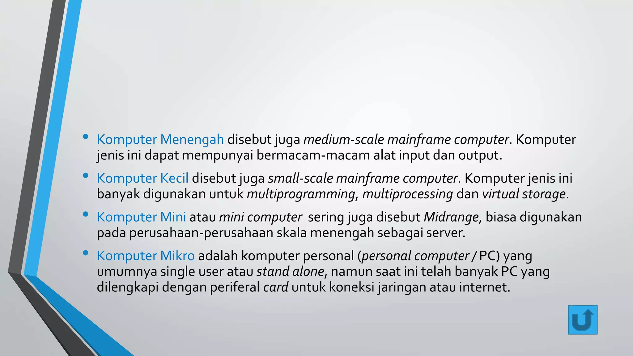 • Komputer Menengah disebut juga medium-scale mainframe computer. Komputer 
jenis ini dapat mempunyai bermacam-macam alat input dan output. 
• Komputer Kecil disebut juga small-scale mainframe computer. Komputer jenis ini 
banyak digunakan untuk multiprogramming, multiprocessing dan virtual storage. 
• Komputer Mini atau mini computer sering juga disebut Midrange, biasa digunakan 
pada perusahaan-perusahaan skala menengah sebagai server. 
• Komputer Mikro adalah komputer personal (personal computer / PC) yang 
umumnya single user atau stand alone, namun saat ini telah banyak PC yang 
dilengkapi dengan periferal card untuk koneksi jaringan atau internet. 
 
