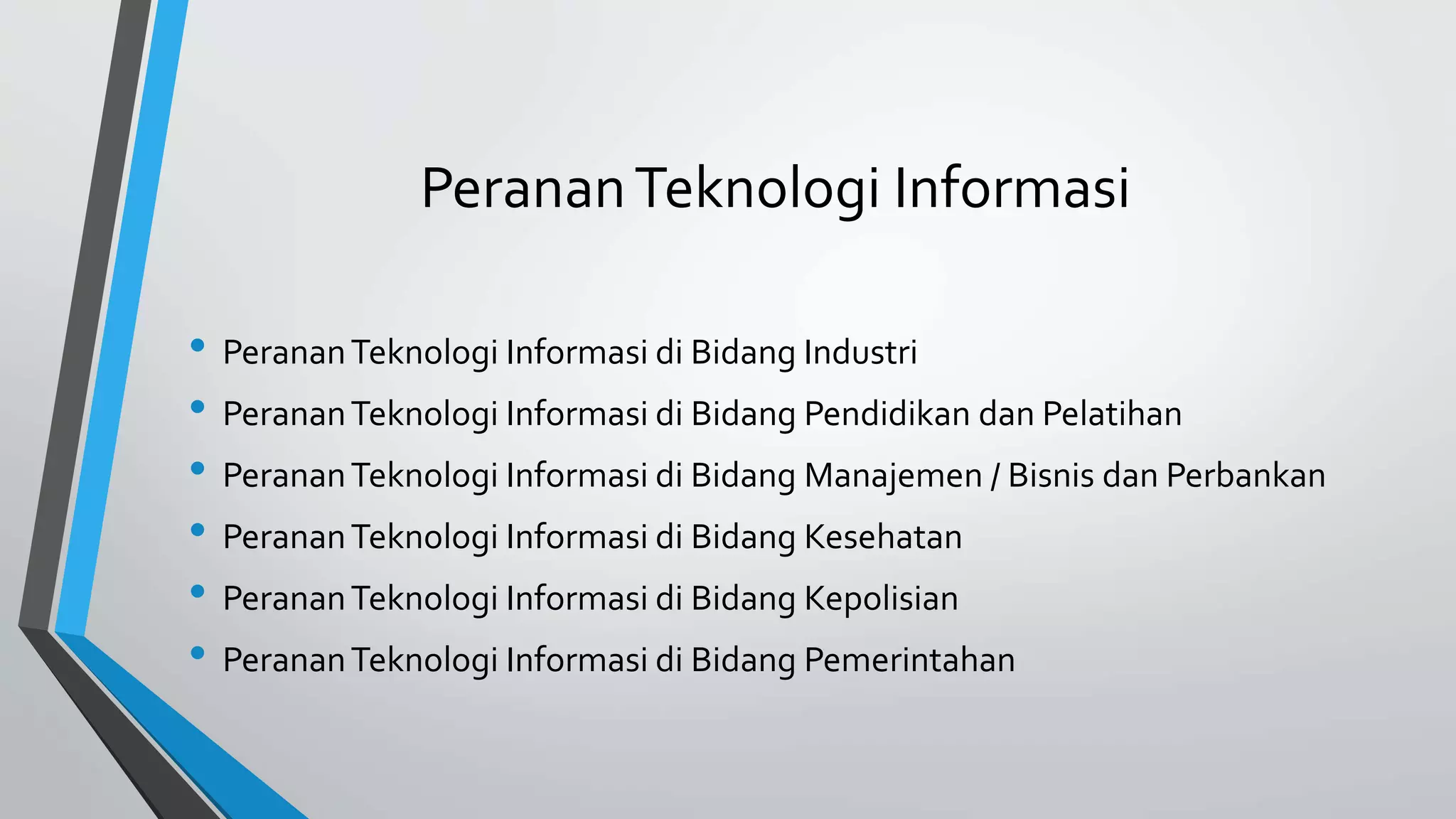 Peranan Teknologi Informasi 
• Peranan Teknologi Informasi di Bidang Industri 
• Peranan Teknologi Informasi di Bidang Pendidikan dan Pelatihan 
• Peranan Teknologi Informasi di Bidang Manajemen / Bisnis dan Perbankan 
• Peranan Teknologi Informasi di Bidang Kesehatan 
• Peranan Teknologi Informasi di Bidang Kepolisian 
• Peranan Teknologi Informasi di Bidang Pemerintahan 
 