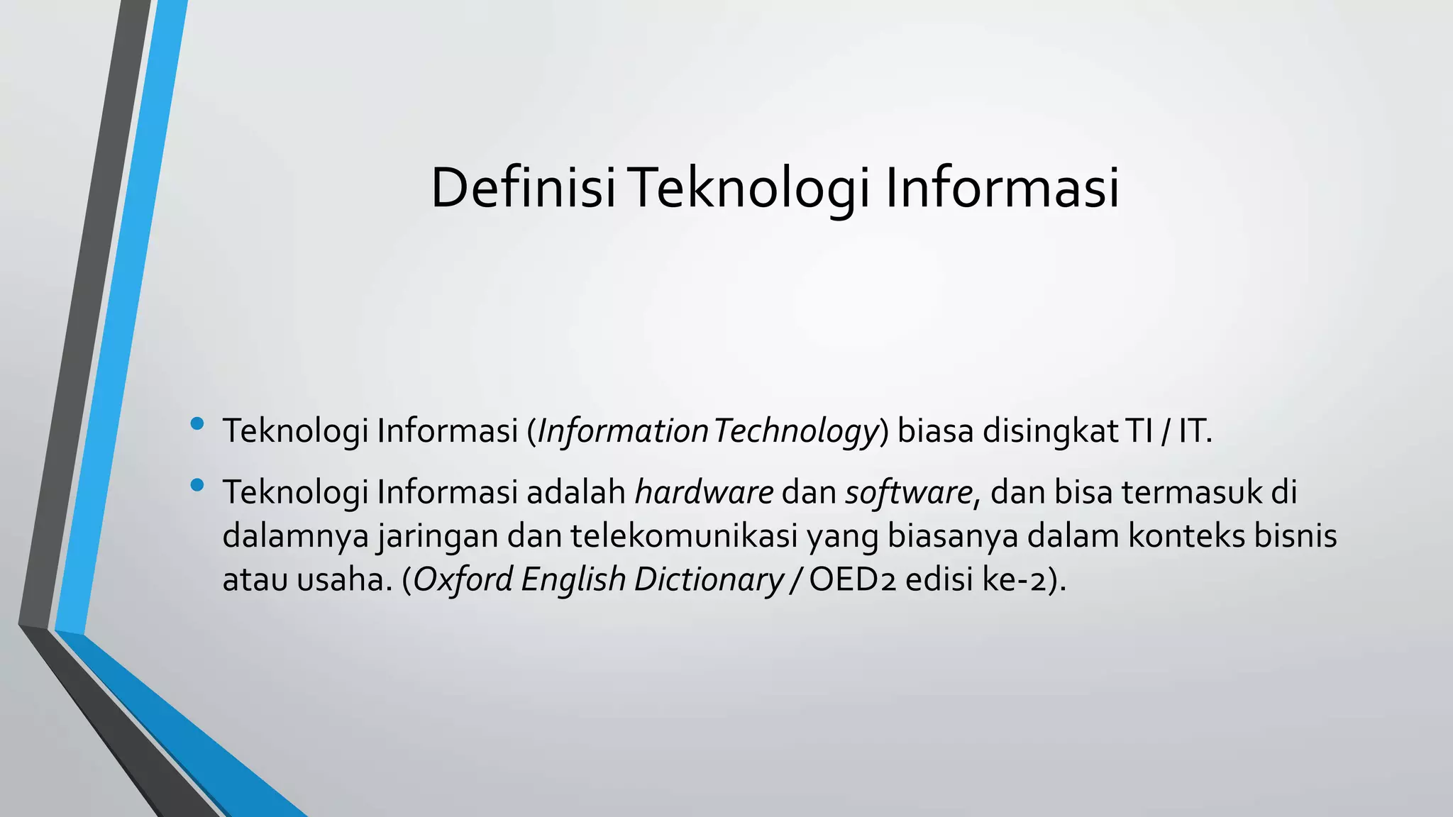 Definisi Teknologi Informasi 
• Teknologi Informasi (InformationTechnology) biasa disingkat TI / IT. 
• Teknologi Informasi adalah hardware dan software, dan bisa termasuk di 
dalamnya jaringan dan telekomunikasi yang biasanya dalam konteks bisnis 
atau usaha. (Oxford English Dictionary / OED2 edisi ke-2). 
 