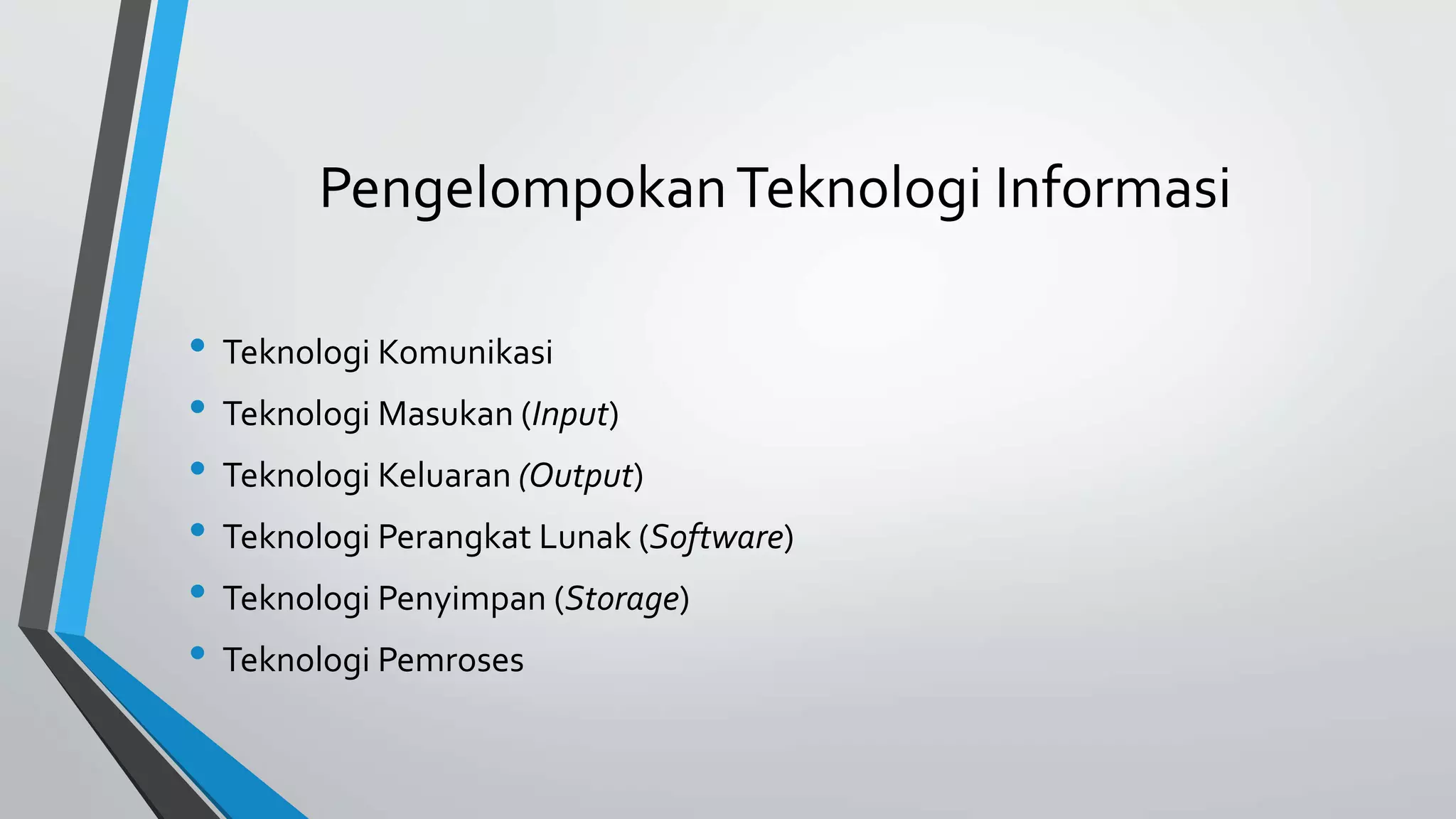 Pengelompokan Teknologi Informasi 
• Teknologi Komunikasi 
• Teknologi Masukan (Input) 
• Teknologi Keluaran (Output) 
• Teknologi Perangkat Lunak (Software) 
• Teknologi Penyimpan (Storage) 
• Teknologi Pemroses 
 