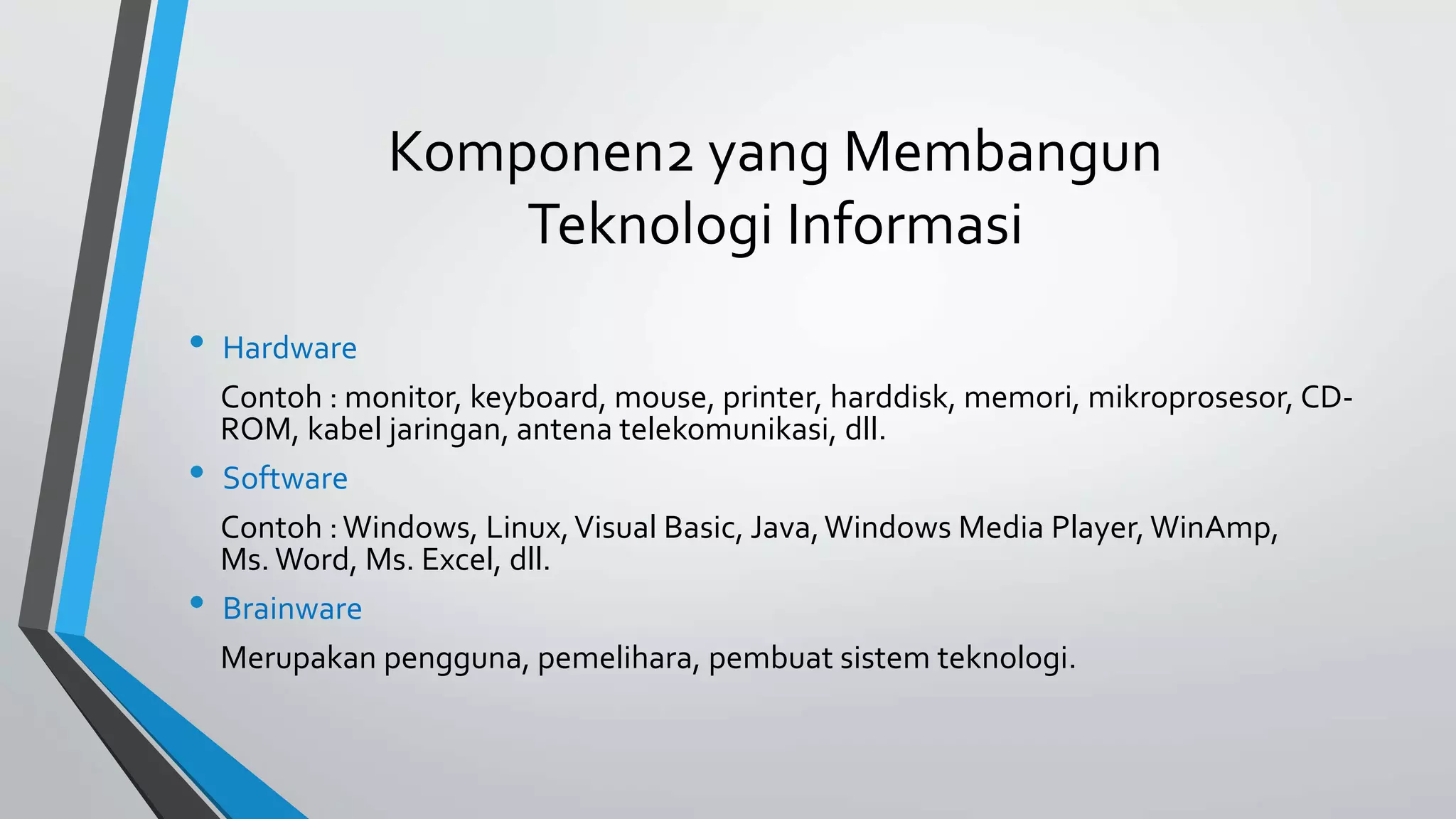 Komponen2 yang Membangun 
Teknologi Informasi 
• Hardware 
Contoh : monitor, keyboard, mouse, printer, harddisk, memori, mikroprosesor, CD-ROM, 
kabel jaringan, antena telekomunikasi, dll. 
• Software 
Contoh : Windows, Linux, Visual Basic, Java, Windows Media Player, WinAmp, 
Ms. Word, Ms. Excel, dll. 
• Brainware 
Merupakan pengguna, pemelihara, pembuat sistem teknologi. 
 