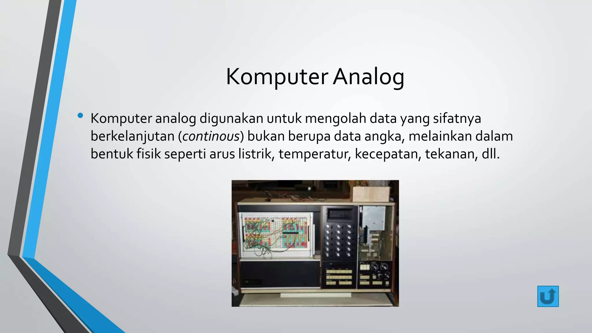 Komputer Analog 
• Komputer analog digunakan untuk mengolah data yang sifatnya 
berkelanjutan (continous) bukan berupa data angka, melainkan dalam 
bentuk fisik seperti arus listrik, temperatur, kecepatan, tekanan, dll. 
 