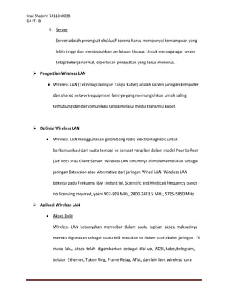 Irsal Shabirin 7411040038
D4 IT - B

               9. Server

                  Server adalah perangkat eksklusif karena harus mempunyai kemampuan yang

                  lebih tinggi dan membutuhkan perlakuan khusus. Untuk menjaga agar server

                  tetap bekerja normal, diperlukan perawatan yang terus-menerus.

    Pengertian Wireless LAN

             Wireless LAN (Teknologi Jaringan Tanpa Kabel) adalah sistem jaringan komputer

                dan shared network equipment lainnya yang memungkinkan untuk saling

                terhubung dan berkomunikasi tanpa melalui media transmisi kabel.



    Definisi Wireless LAN

               Wireless LAN menggunakan gelombang radio electromagnetic untuk

                berkomunikasi dari suatu tempat ke tempat yang lain dalam model Peer to Peer

                (Ad Hoc) atau Client Server. Wireless LAN umumnya diimplementasikan sebagai

                jaringan Extension atau Alternative dari jaringan Wired LAN. Wireless LAN

                bekerja pada Frekuensi ISM (Industrial, Scientific and Medical) frequency bands -

                no licensing required, yakni 902-928 MHz, 2400-2483.5 MHz, 5725-5850 MHz.

    Aplikasi Wireless LAN

               Akses Role

                Wireless LAN kebanyakan menyebar dalam suatu lapisan akses, maksudnya

                mereka digunakan sebagai suatu titik masukan ke dalam suatu kabel jaringan. Di

                masa lalu, akses telah digambarkan sebagai dial-up, ADSI, kabel/telegram,

                selular, Ethernet, Token Ring, Frame Relay, ATM, dan lain lain. wireless cara
 