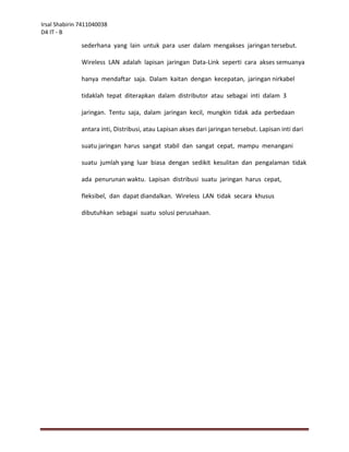 Irsal Shabirin 7411040038
D4 IT - B

               sederhana yang lain untuk para user dalam mengakses jaringan tersebut.

               Wireless LAN adalah lapisan jaringan Data-Link seperti cara akses semuanya

               hanya mendaftar saja. Dalam kaitan dengan kecepatan, jaringan nirkabel

               tidaklah tepat diterapkan dalam distributor atau sebagai inti dalam 3

               jaringan. Tentu saja, dalam jaringan kecil, mungkin tidak ada perbedaan

               antara inti, Distribusi, atau Lapisan akses dari jaringan tersebut. Lapisan inti dari

               suatu jaringan harus sangat stabil dan sangat cepat, mampu menangani

               suatu jumlah yang luar biasa dengan sedikit kesulitan dan pengalaman tidak

               ada penurunan waktu. Lapisan distribusi suatu jaringan harus cepat,

               fleksibel, dan dapat diandalkan. Wireless LAN tidak secara khusus

               dibutuhkan sebagai suatu solusi perusahaan.
 