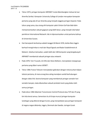 Irsal Shabirin 7411040038
D4 IT - B

              Tahun 1973, jaringan komputer ARPANET mulai dikembangkan meluas ke luar

               Amerika Serikat. Komputer University College di London merupakan komputer

               pertama yang ada di luar Amerika yang menjadi anggota jaringan Arpanet. Pada

               tahun yang sama, dua orang ahli komputer yakni Vinton Cerf dan Bob Kahn

               mempresentasikan sebuah gagasan yang lebih besar, yang menjadi cikal bakal

               pemikiran International Network. Ide ini dipresentasikan untuk pertama kalinya

               di Universitas Sussex.

              Hari bersejarah berikutnya adalah tanggal 26 Maret 1976, ketika Ratu Inggris

               berhasil mengirimkan e-mail dari Royal Signals and Radar Establishment di

               Malvern. Setahun kemudian, sudah lebih dari 100 komputer yang bergabung di

               ARPANET membentuk sebuah jaringan atau network.

              Pada 1979, Tom Truscott, Jim Ellis dan Steve Bellovin, menciptakan newsgroups

               pertama yang diberi nama USENET.

              Tahun 1981 France Telecom menciptakan gebrakan dengan meluncurkan telpon

               televisi pertama, di mana orang bisa saling menelpon sambil berhubungan

               dengan video link. Karena komputer yang membentuk jaringan semakin hari

               semakin banyak, maka dibutuhkan sebuah protokol resmi yang diakui oleh

               semua jaringan.

              Pada tahun 1982 dibentuk Transmission Control Protocol atau TCP dan IP yang

               kini kita kenal semua. Sementara itu di Eropa muncul jaringan komputer

               tandingan yang dikenal dengan Eunet, yang menyediakan jasa jaringan komputer

               di negara-negara Belanda, Inggris, Denmark dan Swedia. Jaringan Eunet
 