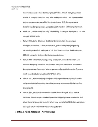 Irsal Shabirin 7411040038
D4 IT - B

               menyediakan jasa e-mail dan newsgroup USENET. Untuk menyeragamkan

               alamat di jaringan komputer yang ada, maka pada tahun 1984 diperkenalkan

               sistem nama domain, yang kini kita kenal dengan DNS. Komputer yang

               tersambung dengan jaringan yang ada sudah melebihi 1000 komputer lebih.

              Pada 1987 jumlah komputer yang tersambung ke jaringan melonjak 10 kali lipat

               menjadi 10.000 lebih.

              Tahun 1988, Jarko Oikarinen dari Finland menemukan dan sekaligus

               memperkenalkan IRC. Setahun kemudian, jumlah komputer yang saling

               berhubungan kembali melonjak 10 kali lipat dalam setahun. Tak kurang dari

               100.000 komputer kini membentuk sebuah jaringan.

              Tahun 1990 adalah tahun yang paling bersejarah, ketika Tim Berners Lee

               menemukan program editor dan browser yang bisa menjelajah antara satu

               komputer dengan komputer lainnya, yang membentuk jaringan itu. Program

               inilah yang disebut www, atau World Wide Web.

              Tahun 1992, komputer yang saling tersambung membentuk jaringan sudah

               melampaui sejuta komputer, dan di tahun yang sama muncul istilah surfing

               (menjelajah).

              Tahun 1994, situs-situs dunia maya telah tumbuh menjadi 3.000 alamat

               halaman, dan untuk pertama kalinya virtual-shopping atau e-retail muncul di

               situs. Dunia langsung berubah. Di tahun yang sama Yahoo! Didirikan, yang juga

               sekaligus tahun kelahiran Netscape Navigator 1.0.

       Istilah Pada Jaringan (Networking)
 