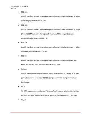 Irsal Shabirin 7411040038
D4 IT - B

              802. 11a

               Adalah standard wireless network dengan maksimum data transfer rate 54 Mbps

               dan bekerja pada frekuensi 5 GHz.

              802. 11g

               Adalah standard wireless network dengan maksimum data transfer rate 54 Mbps

               (Typical 200 Mbps) dan bekerja pada frekuensi 2,4 GHz dengan backward

               compatibility berperangkat 802.11b.

              802.11b

               Adalah standard wireless network dengan maksimum data transfer rate 11 Mbps

               dan bekerja pada frekuensi 2,4 GHz.

              802.11n

               Adalah standard wireless network dengan maksimum data transfer rate 600

               Mbps dan bekerja pada frekuensi 2,4 GHz atau 5 GHz.

              Hotspot

               Adalah area dimana jaringan internet bisa di akses melalui PC, laptop, PDA atau

               perangkat lainnya berstandar 802.11x dengan seminimal mungkin melakukan

               konfigurasi.

              Wi-fi

               Wi-fi Merupakan kependekan dari Wireless Fidelity, suatu istilah untuk tipe-tipe

               wireless LAN yang memiliki konfigurasi menurut spesifikasi dari IEEE 802.11b.

              WLAN
 